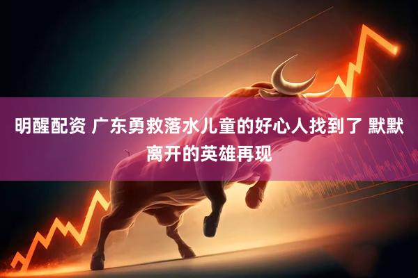 明醒配资 广东勇救落水儿童的好心人找到了 默默离开的英雄再现