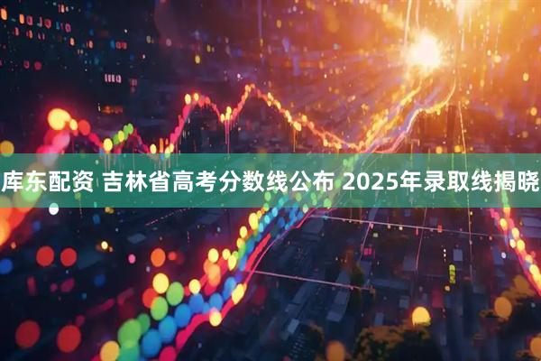 库东配资 吉林省高考分数线公布 2025年录取线揭晓