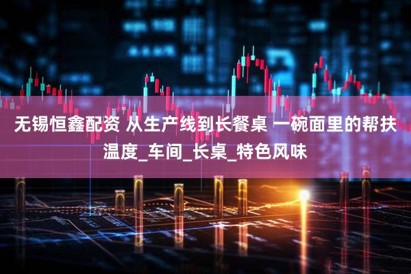 无锡恒鑫配资 从生产线到长餐桌 一碗面里的帮扶温度_车间_长桌_特色风味