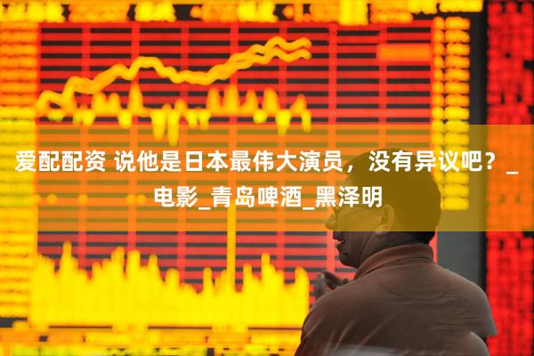 爱配配资 说他是日本最伟大演员，没有异议吧？_电影_青岛啤酒_黑泽明