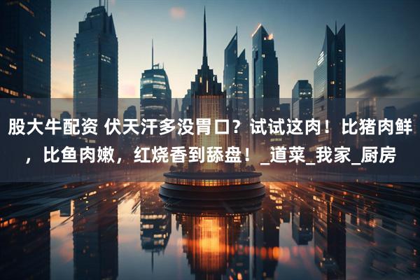 股大牛配资 伏天汗多没胃口？试试这肉！比猪肉鲜，比鱼肉嫩，红烧香到舔盘！_道菜_我家_厨房