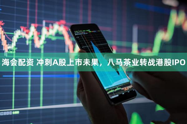 海会配资 冲刺A股上市未果，八马茶业转战港股IPO