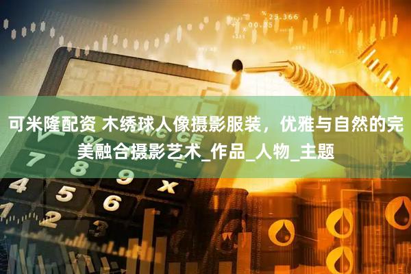 可米隆配资 木绣球人像摄影服装，优雅与自然的完美融合摄影艺术_作品_人物_主题