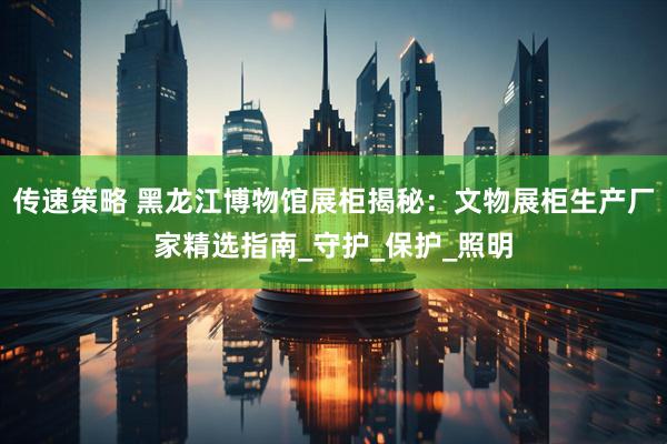传速策略 黑龙江博物馆展柜揭秘：文物展柜生产厂家精选指南_守护_保护_照明