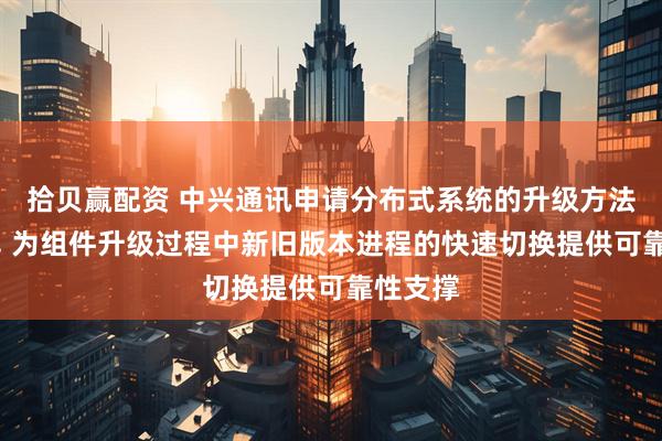 拾贝赢配资 中兴通讯申请分布式系统的升级方法等专利, 为组件升级过程中新旧版本进程的快速切换提供可靠性支撑