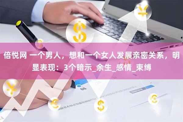 倍悦网 一个男人，想和一个女人发展亲密关系，明显表现：3个暗示_余生_感情_束缚