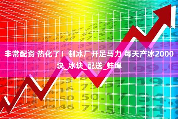非常配资 热化了！制冰厂开足马力 每天产冰2000块_冰块_配送_蚌埠