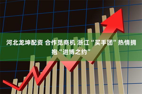 河北龙坤配资 合作觅商机 浙江“买手团”热情拥抱“进博之约”