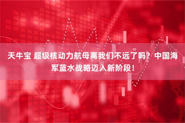 天牛宝 超级核动力航母离我们不远了吗？中国海军蓝水战略迈入新阶段！