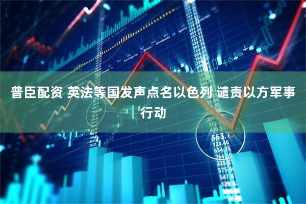 普臣配资 英法等国发声点名以色列 谴责以方军事行动