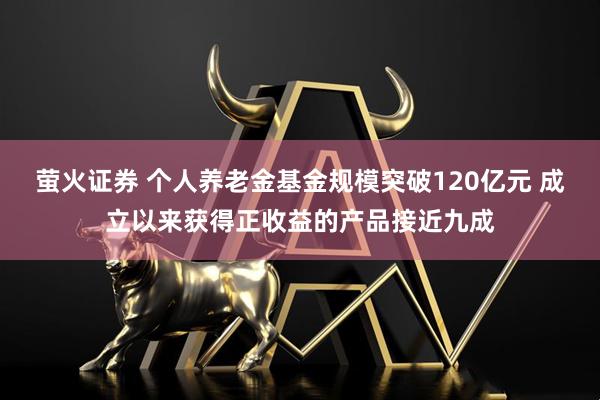 萤火证券 个人养老金基金规模突破120亿元 成立以来获得正收益的产品接近九成