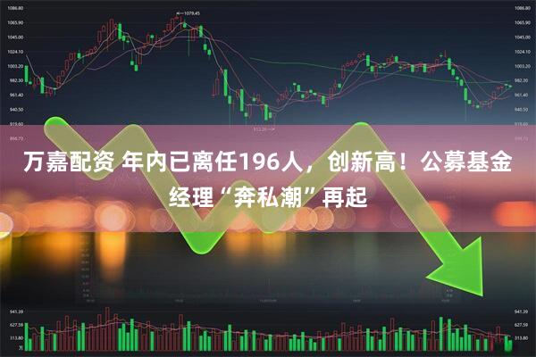 万嘉配资 年内已离任196人，创新高！公募基金经理“奔私潮”再起
