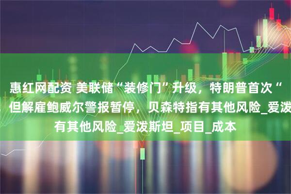惠红网配资 美联储“装修门”升级，特朗普首次“上门”施压降息，但解雇鲍威尔警报暂停，贝森特指有其他风险_爱泼斯坦_项目_成本