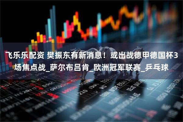 飞乐乐配资 樊振东有新消息！或出战德甲德国杯3场焦点战_萨尔布吕肯_欧洲冠军联赛_乒乓球
