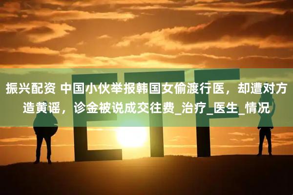 振兴配资 中国小伙举报韩国女偷渡行医，却遭对方造黄谣，诊金被说成交往费_治疗_医生_情况