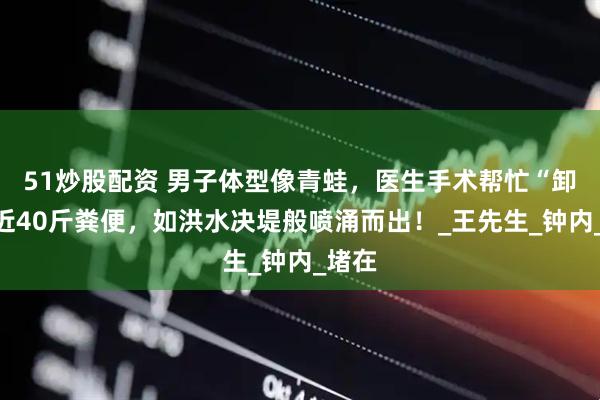 51炒股配资 男子体型像青蛙，医生手术帮忙“卸载”近40斤粪便，如洪水决堤般喷涌而出！_王先生_钟内_堵在