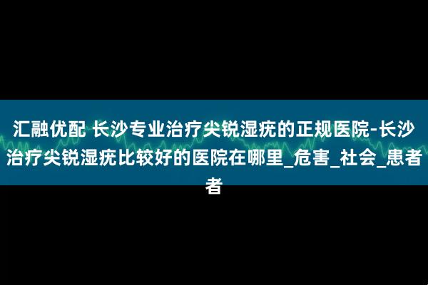 汇融优配 长沙专业治疗尖锐湿疣的正规医院-长沙治疗尖锐湿疣比较好的医院在哪里_危害_社会_患者