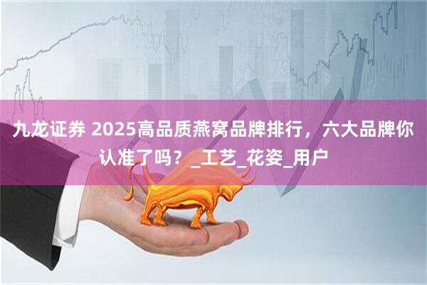 九龙证券 2025高品质燕窝品牌排行，六大品牌你认准了吗？_工艺_花姿_用户