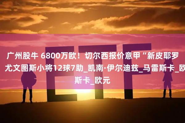 广州股牛 6800万欧！切尔西报价意甲“新皮耶罗”，尤文图斯小将12球7助_凯南·伊尔迪兹_马雷斯卡_欧元