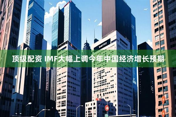 顶级配资 IMF大幅上调今年中国经济增长预期