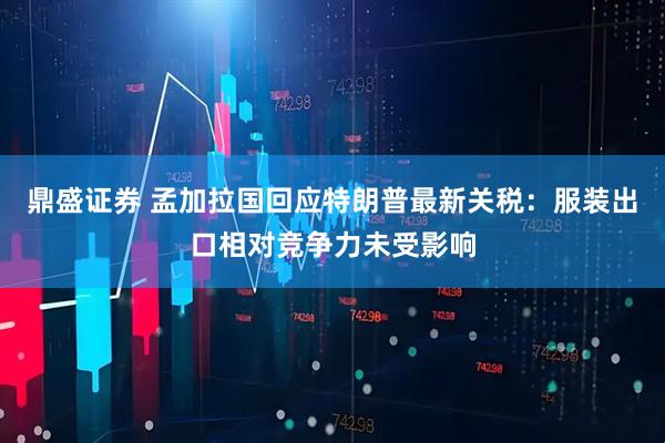 鼎盛证券 孟加拉国回应特朗普最新关税：服装出口相对竞争力未受影响