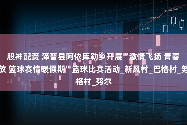 股神配资 泽普县阿依库勒乡开展“激情飞扬 青春绽放 篮球赛情暖假期”篮球比赛活动_新风村_巴格村_努尔