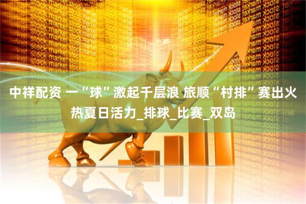 中祥配资 一“球”激起千层浪 旅顺“村排”赛出火热夏日活力_排球_比赛_双岛