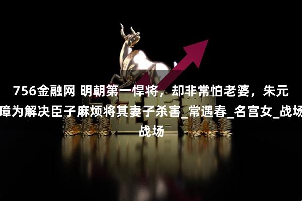 756金融网 明朝第一悍将，却非常怕老婆，朱元璋为解决臣子麻烦将其妻子杀害_常遇春_名宫女_战场