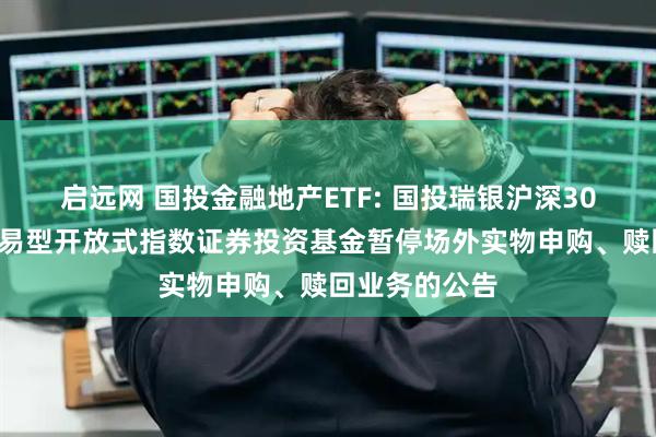启远网 国投金融地产ETF: 国投瑞银沪深300金融地产交易型开放式指数证券投资基金暂停场外实物申购、赎回业务的公告