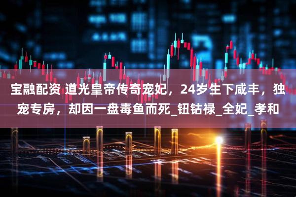 宝融配资 道光皇帝传奇宠妃，24岁生下咸丰，独宠专房，却因一盘毒鱼而死_钮钴禄_全妃_孝和