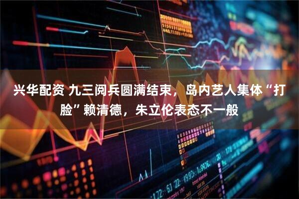 兴华配资 九三阅兵圆满结束，岛内艺人集体“打脸”赖清德，朱立伦表态不一般