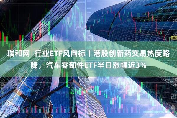 瑞和网  行业ETF风向标丨港股创新药交易热度略降，汽车零部件ETF半日涨幅近3%
