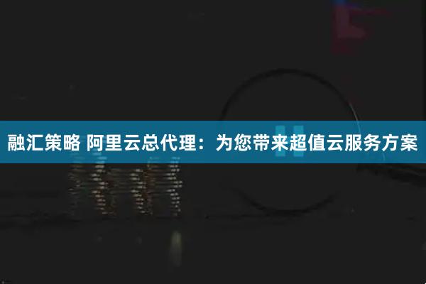 融汇策略 阿里云总代理：为您带来超值云服务方案