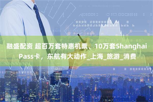 融盛配资 超百万套特惠机票、10万套Shanghai Pass卡，东航有大动作_上海_旅游_消费