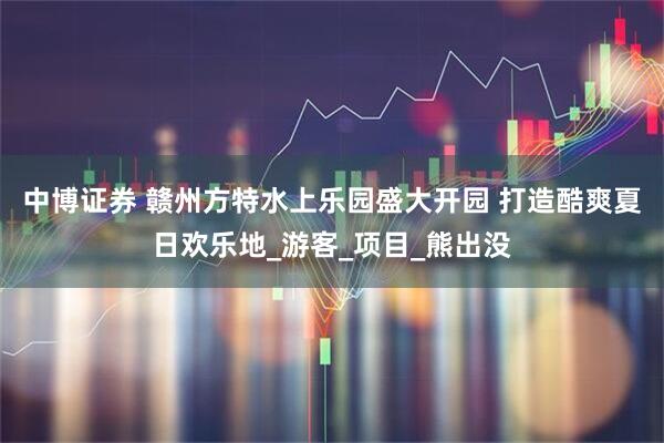 中博证券 赣州方特水上乐园盛大开园 打造酷爽夏日欢乐地_游客_项目_熊出没
