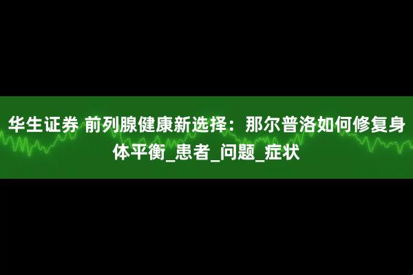 华生证券 前列腺健康新选择:那尔普洛如何修复身体平衡_患者_问题_症状
