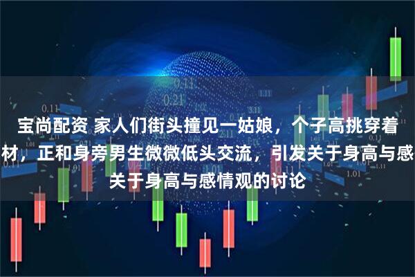 宝尚配资 家人们街头撞见一姑娘，个子高挑穿着简约又显身材，正和身旁男生微微低头交流，引发关于身高与感情观的讨论