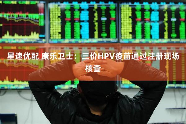 星速优配 康乐卫士：三价HPV疫苗通过注册现场核查