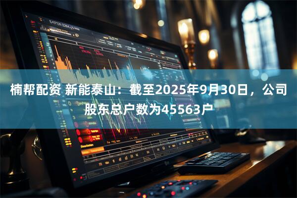 楠帮配资 新能泰山：截至2025年9月30日，公司股东总户数为45563户