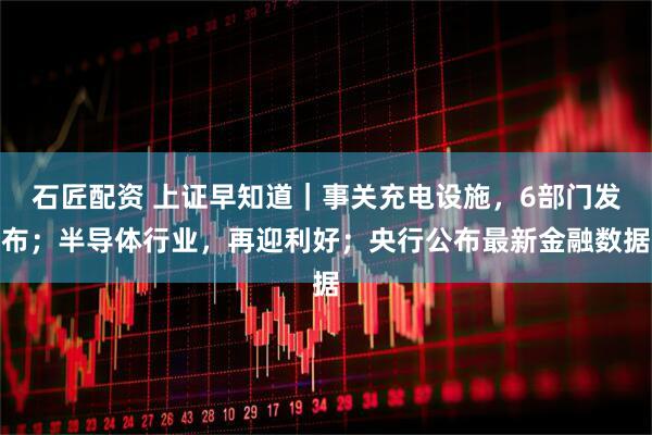 石匠配资 上证早知道｜事关充电设施，6部门发布；半导体行业，再迎利好；央行公布最新金融数据