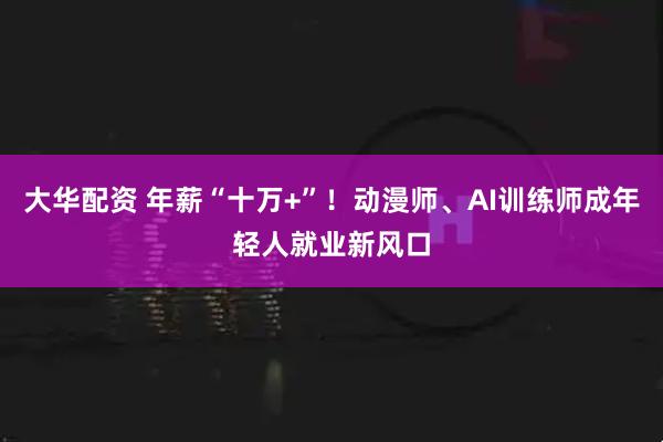 大华配资 年薪“十万+”！动漫师、AI训练师成年轻人就业新风口