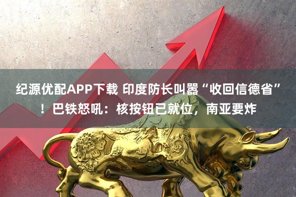 纪源优配APP下载 印度防长叫嚣“收回信德省”!巴铁怒吼:核按钮已就位,南亚要炸