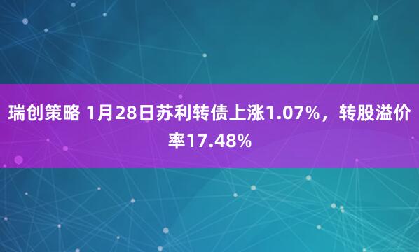 瑞创策略 1月28日苏利转债上涨1.07%，转股溢价率17.48%
