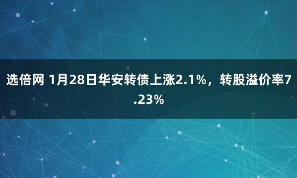 选倍网 1月28日华安转债上涨2.1%，转股溢价率7.23%
