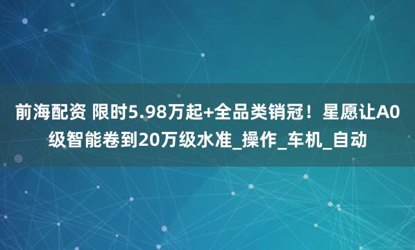 前海配资 限时5.98万起+全品类销冠！星愿让A0级智能卷到20万级水准_操作_车机_自动
