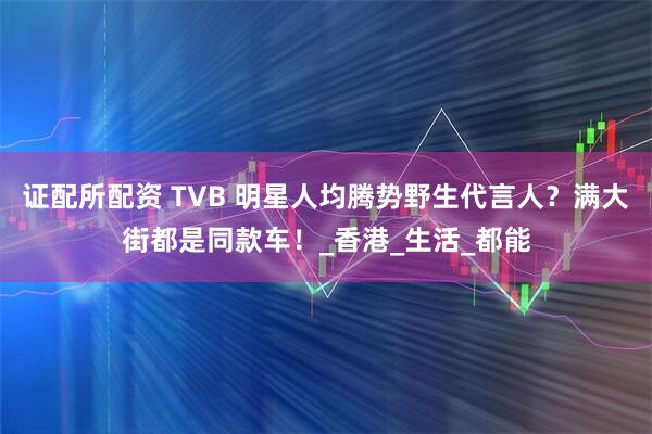 证配所配资 TVB 明星人均腾势野生代言人？满大街都是同款车！_香港_生活_都能