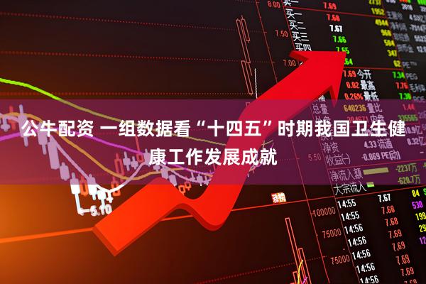 公牛配资 一组数据看“十四五”时期我国卫生健康工作发展成就