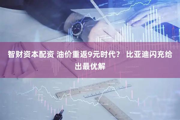 智财资本配资 油价重返9元时代？ 比亚迪闪充给出最优解