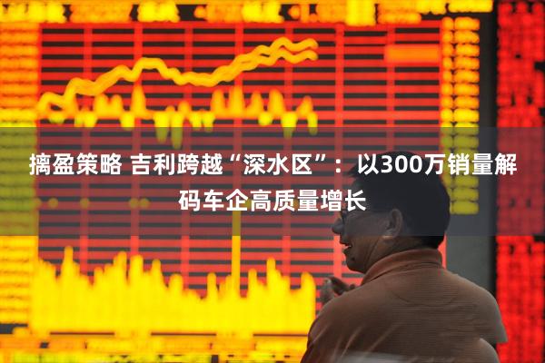 摛盈策略 吉利跨越“深水区”：以300万销量解码车企高质量增长